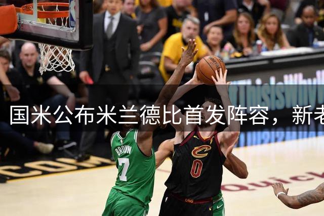 国米公布米兰德比首发阵容，新老面孔双线出击